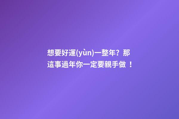 想要好運(yùn)一整年？那這事過年你一定要親手做！